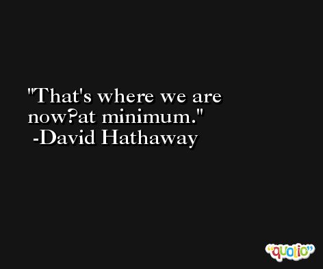 That's where we are now?at minimum. -David Hathaway