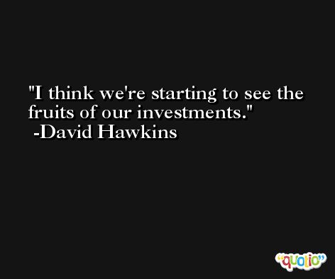 I think we're starting to see the fruits of our investments. -David Hawkins