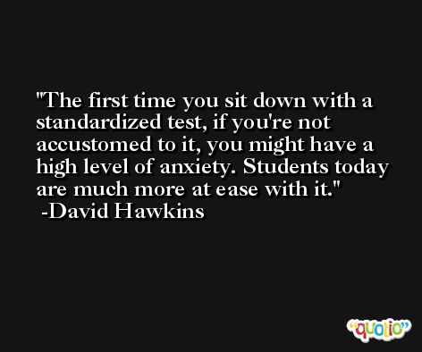 The first time you sit down with a standardized test, if you're not accustomed to it, you might have a high level of anxiety. Students today are much more at ease with it. -David Hawkins