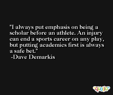 I always put emphasis on being a scholar before an athlete. An injury can end a sports career on any play, but putting academics first is always a safe bet. -Dave Demarkis