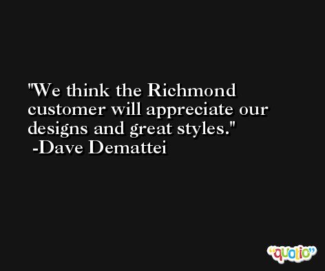We think the Richmond customer will appreciate our designs and great styles. -Dave Demattei