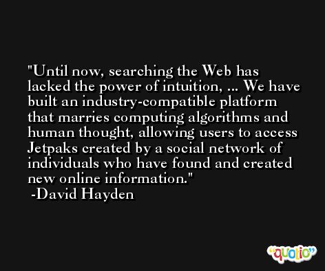 Until now, searching the Web has lacked the power of intuition, ... We have built an industry-compatible platform that marries computing algorithms and human thought, allowing users to access Jetpaks created by a social network of individuals who have found and created new online information. -David Hayden
