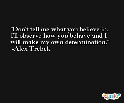 Don't tell me what you believe in. I'll observe how you behave and I will make my own determination. -Alex Trebek