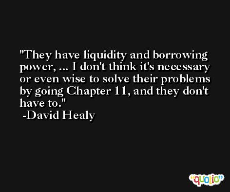 They have liquidity and borrowing power, ... I don't think it's necessary or even wise to solve their problems by going Chapter 11, and they don't have to. -David Healy