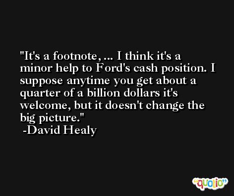It's a footnote, ... I think it's a minor help to Ford's cash position. I suppose anytime you get about a quarter of a billion dollars it's welcome, but it doesn't change the big picture. -David Healy