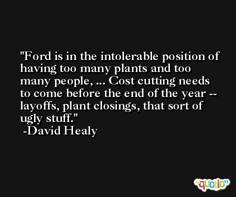 Ford is in the intolerable position of having too many plants and too many people, ... Cost cutting needs to come before the end of the year -- layoffs, plant closings, that sort of ugly stuff. -David Healy