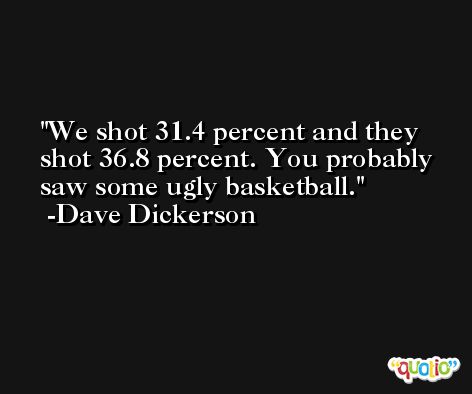 We shot 31.4 percent and they shot 36.8 percent. You probably saw some ugly basketball. -Dave Dickerson