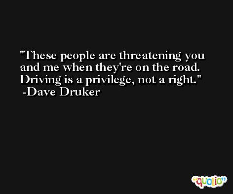 These people are threatening you and me when they're on the road. Driving is a privilege, not a right. -Dave Druker