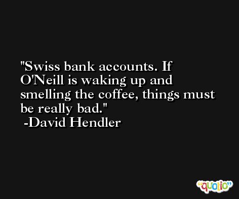 Swiss bank accounts. If O'Neill is waking up and smelling the coffee, things must be really bad. -David Hendler