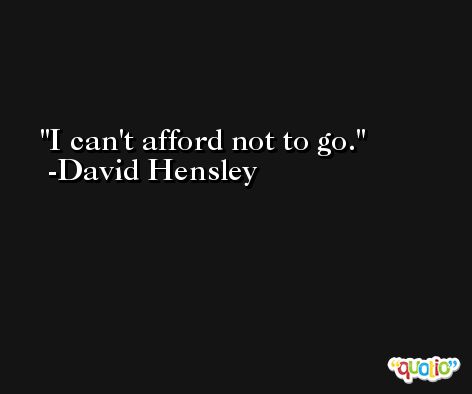I can't afford not to go. -David Hensley