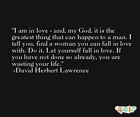 I am in love - and, my God, it is the greatest thing that can happen to a man. I tell you, find a woman you can fall in love with. Do it. Let yourself fall in love. If you have not done so already, you are wasting your life. -David Herbert Lawrence