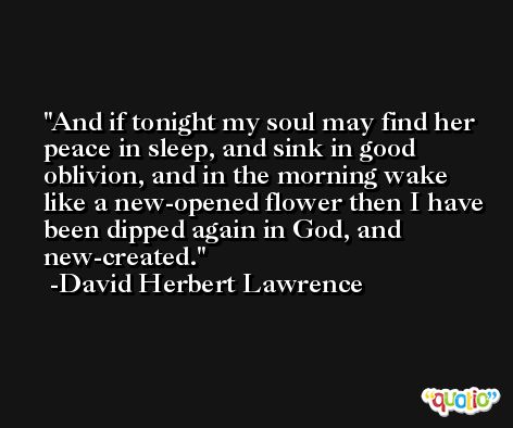 And if tonight my soul may find her peace in sleep, and sink in good oblivion, and in the morning wake like a new-opened flower then I have been dipped again in God, and new-created. -David Herbert Lawrence