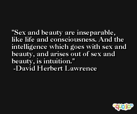 Sex and beauty are inseparable, like life and consciousness. And the intelligence which goes with sex and beauty, and arises out of sex and beauty, is intuition. -David Herbert Lawrence