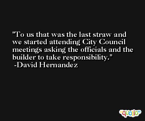To us that was the last straw and we started attending City Council meetings asking the officials and the builder to take responsibility. -David Hernandez