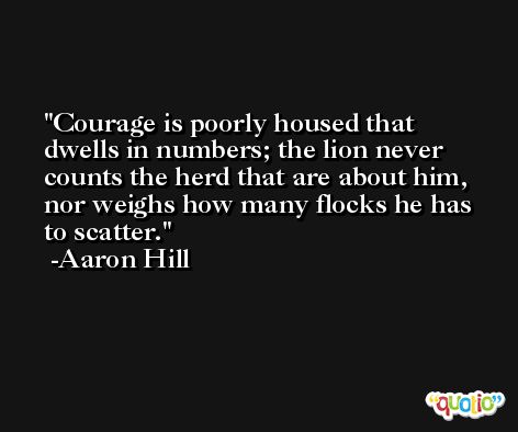 Courage is poorly housed that dwells in numbers; the lion never counts the herd that are about him, nor weighs how many flocks he has to scatter. -Aaron Hill