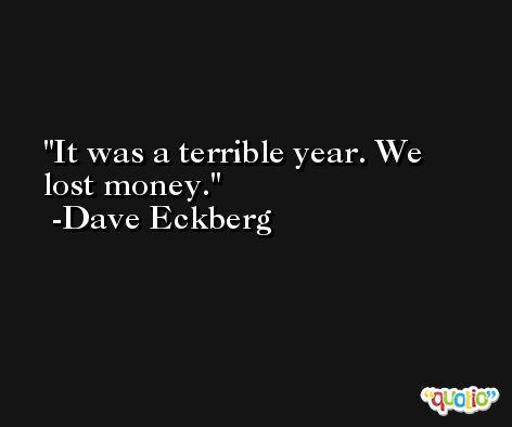 It was a terrible year. We lost money. -Dave Eckberg