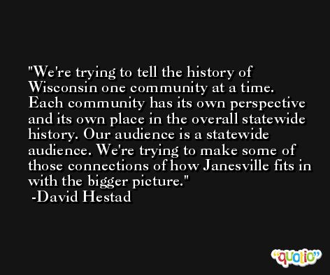We're trying to tell the history of Wisconsin one community at a time. Each community has its own perspective and its own place in the overall statewide history. Our audience is a statewide audience. We're trying to make some of those connections of how Janesville fits in with the bigger picture. -David Hestad