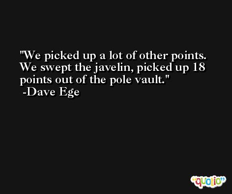 We picked up a lot of other points. We swept the javelin, picked up 18 points out of the pole vault. -Dave Ege