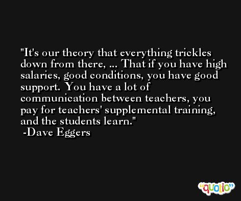 It's our theory that everything trickles down from there, ... That if you have high salaries, good conditions, you have good support. You have a lot of communication between teachers, you pay for teachers' supplemental training, and the students learn. -Dave Eggers