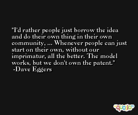 I'd rather people just borrow the idea and do their own thing in their own community, ... Whenever people can just start on their own, without our imprimatur, all the better. The model works, but we don't own the patent. -Dave Eggers