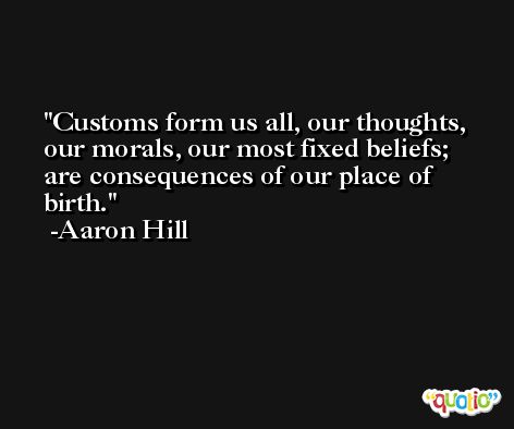 Customs form us all, our thoughts, our morals, our most fixed beliefs; are consequences of our place of birth. -Aaron Hill