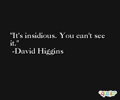 It's insidious. You can't see it. -David Higgins