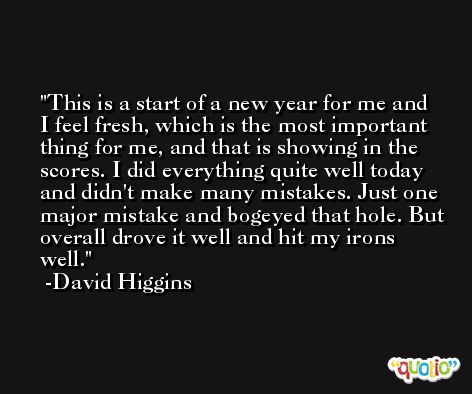 This is a start of a new year for me and I feel fresh, which is the most important thing for me, and that is showing in the scores. I did everything quite well today and didn't make many mistakes. Just one major mistake and bogeyed that hole. But overall drove it well and hit my irons well. -David Higgins