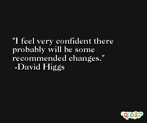 I feel very confident there probably will be some recommended changes. -David Higgs