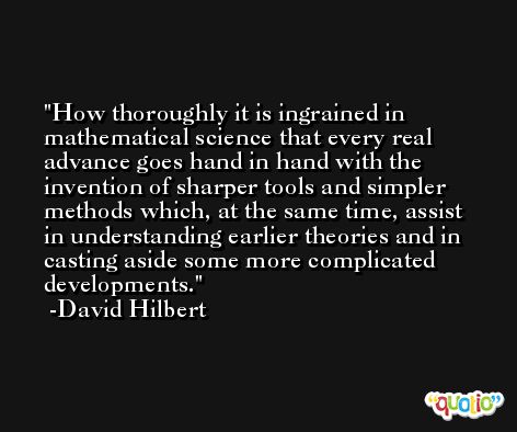 How thoroughly it is ingrained in mathematical science that every real advance goes hand in hand with the invention of sharper tools and simpler methods which, at the same time, assist in understanding earlier theories and in casting aside some more complicated developments. -David Hilbert