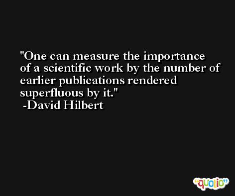 One can measure the importance of a scientific work by the number of earlier publications rendered superfluous by it. -David Hilbert