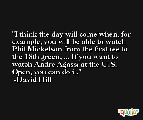 I think the day will come when, for example, you will be able to watch Phil Mickelson from the first tee to the 18th green, ... If you want to watch Andre Agassi at the U.S. Open, you can do it. -David Hill