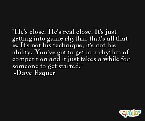 He's close. He's real close. It's just getting into game rhythm-that's all that is. It's not his technique, it's not his ability. You've got to get in a rhythm of competition and it just takes a while for someone to get started. -Dave Esquer