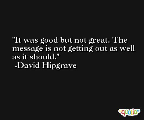 It was good but not great. The message is not getting out as well as it should. -David Hipgrave