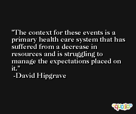 The context for these events is a primary health care system that has suffered from a decrease in resources and is struggling to manage the expectations placed on it. -David Hipgrave