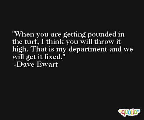 When you are getting pounded in the turf, I think you will throw it high. That is my department and we will get it fixed. -Dave Ewart