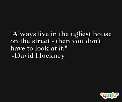 Always live in the ugliest house on the street - then you don't have to look at it. -David Hockney