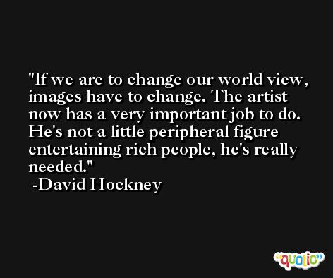 If we are to change our world view, images have to change. The artist now has a very important job to do. He's not a little peripheral figure entertaining rich people, he's really needed. -David Hockney
