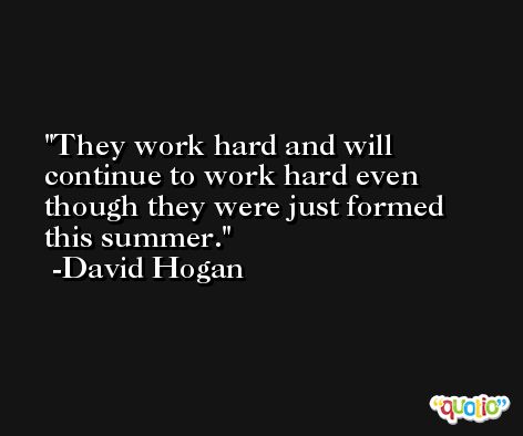 They work hard and will continue to work hard even though they were just formed this summer. -David Hogan