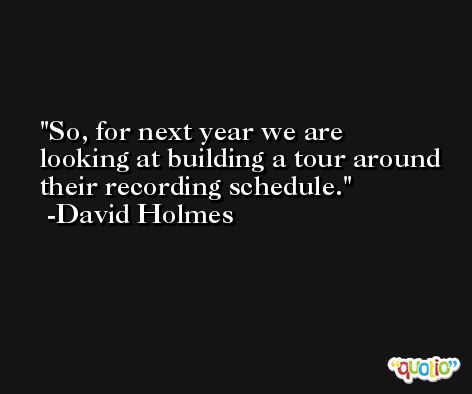 So, for next year we are looking at building a tour around their recording schedule. -David Holmes