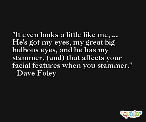 It even looks a little like me, ... He's got my eyes, my great big bulbous eyes, and he has my stammer, (and) that affects your facial features when you stammer. -Dave Foley