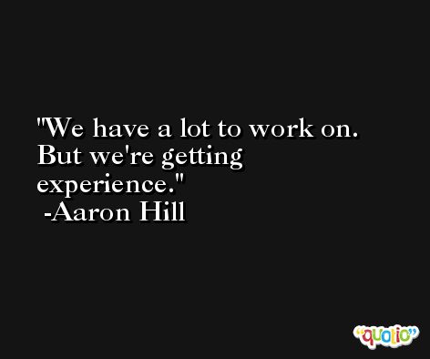 We have a lot to work on. But we're getting experience. -Aaron Hill