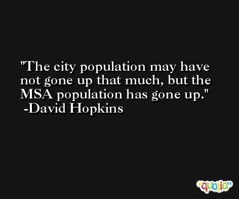 The city population may have not gone up that much, but the MSA population has gone up. -David Hopkins