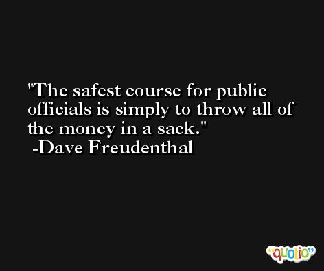 The safest course for public officials is simply to throw all of the money in a sack. -Dave Freudenthal