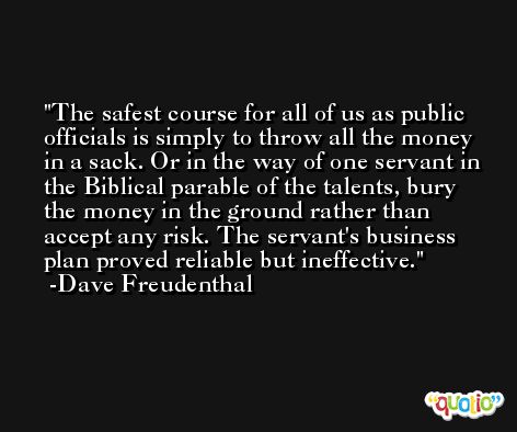 The safest course for all of us as public officials is simply to throw all the money in a sack. Or in the way of one servant in the Biblical parable of the talents, bury the money in the ground rather than accept any risk. The servant's business plan proved reliable but ineffective. -Dave Freudenthal
