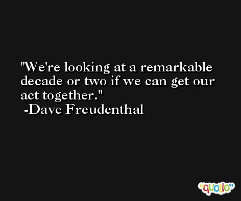 We're looking at a remarkable decade or two if we can get our act together. -Dave Freudenthal