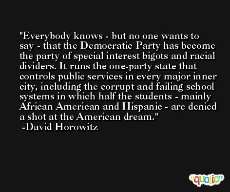 Everybody knows - but no one wants to say - that the Democratic Party has become the party of special interest bigots and racial dividers. It runs the one-party state that controls public services in every major inner city, including the corrupt and failing school systems in which half the students - mainly African American and Hispanic - are denied a shot at the American dream. -David Horowitz