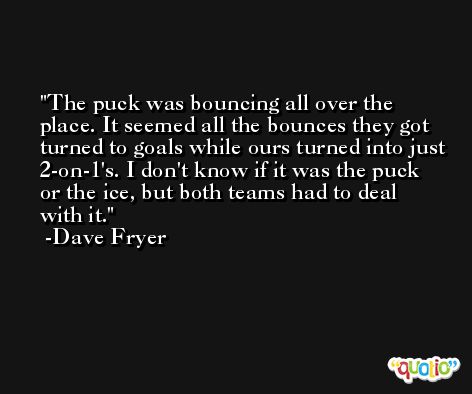 The puck was bouncing all over the place. It seemed all the bounces they got turned to goals while ours turned into just 2-on-1's. I don't know if it was the puck or the ice, but both teams had to deal with it. -Dave Fryer