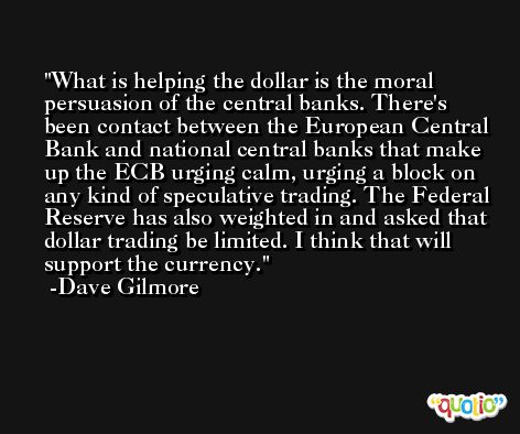 What is helping the dollar is the moral persuasion of the central banks. There's been contact between the European Central Bank and national central banks that make up the ECB urging calm, urging a block on any kind of speculative trading. The Federal Reserve has also weighted in and asked that dollar trading be limited. I think that will support the currency. -Dave Gilmore