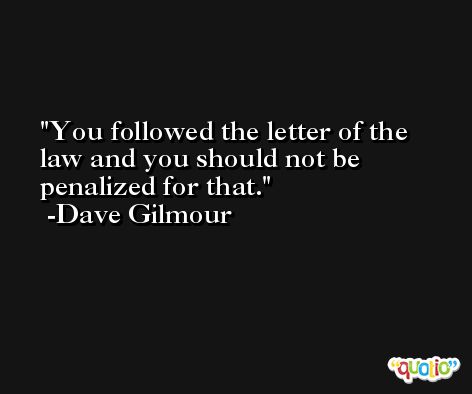 You followed the letter of the law and you should not be penalized for that. -Dave Gilmour