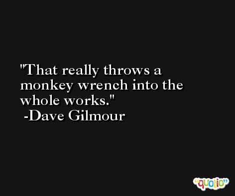That really throws a monkey wrench into the whole works. -Dave Gilmour